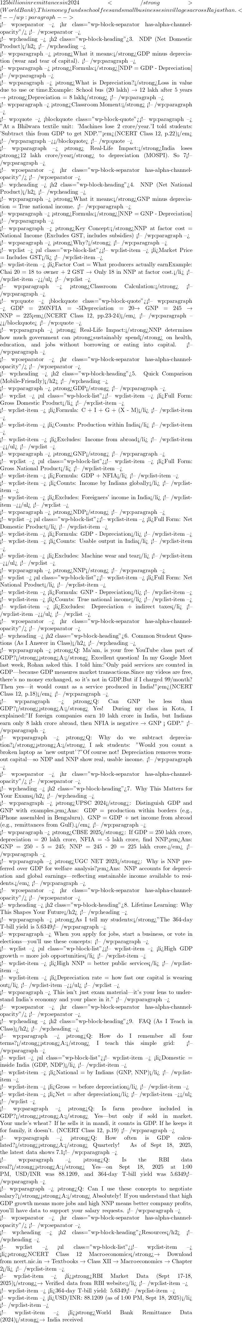 125 billion in remittances in 2024</strong> (World Bank). This money funds school fees and small businesses in villages across Rajasthan. <!-- /wp:paragraph -->  <!-- wp:separator --> <hr class="wp-block-separator has-alpha-channel-opacity"/> <!-- /wp:separator -->  <!-- wp:heading --> <h2 class="wp-block-heading">3. NDP (Net Domestic Product)</h2> <!-- /wp:heading -->  <!-- wp:paragraph --> <strong>What it means:</strong>GDP minus depreciation (wear and tear of capital). <!-- /wp:paragraph -->  <!-- wp:paragraph --> <strong>Formula:</strong>[\text{NDP} = \text{GDP} - \text{Depreciation}] <!-- /wp:paragraph -->  <!-- wp:paragraph --> <strong>What is Depreciation?</strong>Loss in value due to use or time.Example: School bus (₹20 lakh) → ₹12 lakh after 5 years → <strong>Depreciation = ₹8 lakh</strong> <!-- /wp:paragraph -->  <!-- wp:paragraph --> <strong>Classroom Moment:</strong> <!-- /wp:paragraph -->  <!-- wp:quote --> <blockquote class="wp-block-quote"><!-- wp:paragraph --> "At a Bhilwara textile unit: 'Machines lose ₹2 crore/year.'I told students: 'Subtract this from GDP to get NDP.'"<em>(NCERT Class 12, p.22)</em> <!-- /wp:paragraph --></blockquote> <!-- /wp:quote -->  <!-- wp:paragraph --> <strong>💡 Real-Life Impact:</strong>India loses <strong>₹12 lakh crore/year</strong> to depreciation (MOSPI). So 7% GDP growth = only ~5.8% real usable growth. <!-- /wp:paragraph -->  <!-- wp:separator --> <hr class="wp-block-separator has-alpha-channel-opacity"/> <!-- /wp:separator -->  <!-- wp:heading --> <h2 class="wp-block-heading">4. NNP (Net National Product)</h2> <!-- /wp:heading -->  <!-- wp:paragraph --> <strong>What it means:</strong>GNP minus depreciation = True national income. <!-- /wp:paragraph -->  <!-- wp:paragraph --> <strong>Formula:</strong>[\text{NNP} = \text{GNP} - \text{Depreciation}] <!-- /wp:paragraph -->  <!-- wp:paragraph --> <strong>Key Concept:</strong>NNP at factor cost = National Income (Excludes GST, includes subsidies) <!-- /wp:paragraph -->  <!-- wp:paragraph --> <strong>Why?</strong> <!-- /wp:paragraph -->  <!-- wp:list --> <ul class="wp-block-list"><!-- wp:list-item --> <li>Market Price = Includes GST</li> <!-- /wp:list-item -->  <!-- wp:list-item --> <li>Factor Cost = What producers actually earnExample: Chai ₹20 = ₹18 to owner + ₹2 GST → Only ₹18 in NNP at factor cost.</li> <!-- /wp:list-item --></ul> <!-- /wp:list -->  <!-- wp:paragraph --> <strong>Classroom Calculation:</strong> <!-- /wp:paragraph -->  <!-- wp:quote --> <blockquote class="wp-block-quote"><!-- wp:paragraph --> GDP = ₹250NFIA = -₹5Depreciation = ₹20→ GNP = ₹245 → NNP = ₹225<em>(NCERT Class 12, pp.23-24)</em> <!-- /wp:paragraph --></blockquote> <!-- /wp:quote -->  <!-- wp:paragraph --> <strong>💡 Real-Life Impact:</strong>NNP determines how much government can <strong>sustainably spend</strong> on health, education, and jobs without borrowing or eating into capital. <!-- /wp:paragraph -->  <!-- wp:separator --> <hr class="wp-block-separator has-alpha-channel-opacity"/> <!-- /wp:separator -->  <!-- wp:heading --> <h2 class="wp-block-heading">5. Quick Comparison (Mobile-Friendly)</h2> <!-- /wp:heading -->  <!-- wp:paragraph --> <strong>GDP</strong> <!-- /wp:paragraph -->  <!-- wp:list --> <ul class="wp-block-list"><!-- wp:list-item --> <li>Full Form: Gross Domestic Product</li> <!-- /wp:list-item -->  <!-- wp:list-item --> <li>Formula: C + I + G + (X - M)</li> <!-- /wp:list-item -->  <!-- wp:list-item --> <li>Counts: Production within India</li> <!-- /wp:list-item -->  <!-- wp:list-item --> <li>Excludes: Income from abroad</li> <!-- /wp:list-item --></ul> <!-- /wp:list -->  <!-- wp:paragraph --> <strong>GNP</strong> <!-- /wp:paragraph -->  <!-- wp:list --> <ul class="wp-block-list"><!-- wp:list-item --> <li>Full Form: Gross National Product</li> <!-- /wp:list-item -->  <!-- wp:list-item --> <li>Formula: GDP + NFIA</li> <!-- /wp:list-item -->  <!-- wp:list-item --> <li>Counts: Income by Indians globally</li> <!-- /wp:list-item -->  <!-- wp:list-item --> <li>Excludes: Foreigners' income in India</li> <!-- /wp:list-item --></ul> <!-- /wp:list -->  <!-- wp:paragraph --> <strong>NDP</strong> <!-- /wp:paragraph -->  <!-- wp:list --> <ul class="wp-block-list"><!-- wp:list-item --> <li>Full Form: Net Domestic Product</li> <!-- /wp:list-item -->  <!-- wp:list-item --> <li>Formula: GDP - Depreciation</li> <!-- /wp:list-item -->  <!-- wp:list-item --> <li>Counts: Usable output in India</li> <!-- /wp:list-item -->  <!-- wp:list-item --> <li>Excludes: Machine wear and tear</li> <!-- /wp:list-item --></ul> <!-- /wp:list -->  <!-- wp:paragraph --> <strong>NNP</strong> <!-- /wp:paragraph -->  <!-- wp:list --> <ul class="wp-block-list"><!-- wp:list-item --> <li>Full Form: Net National Product</li> <!-- /wp:list-item -->  <!-- wp:list-item --> <li>Formula: GNP - Depreciation</li> <!-- /wp:list-item -->  <!-- wp:list-item --> <li>Counts: True national income</li> <!-- /wp:list-item -->  <!-- wp:list-item --> <li>Excludes: Depreciation + indirect taxes</li> <!-- /wp:list-item --></ul> <!-- /wp:list -->  <!-- wp:separator --> <hr class="wp-block-separator has-alpha-channel-opacity"/> <!-- /wp:separator -->  <!-- wp:heading --> <h2 class="wp-block-heading">6. Common Student Questions (As I Answer in Class)</h2> <!-- /wp:heading -->  <!-- wp:paragraph --> <strong>Q: Ma'am, is your free YouTube class part of GDP?</strong><strong>A:</strong> Excellent question! In my Google Meet last week, Rohan asked this. I told him:"Only paid services are counted in GDP—because GDP measures market transactions.Since my videos are free, there's no money exchanged, so it's not in GDP.But if I charged ₹99/month? Then yes—it would count as a service produced in India!"<em>(NCERT Class 12, p.18)</em> <!-- /wp:paragraph -->  <!-- wp:paragraph --> <strong>Q: Can GNP be less than GDP?</strong><strong>A:</strong> Yes! During my class in Kota, I explained:"If foreign companies earn ₹10 lakh crore in India, but Indians earn only ₹8 lakh crore abroad, then NFIA is negative → GNP < GDP." <!-- /wp:paragraph -->  <!-- wp:paragraph --> <strong>Q: Why do we subtract depreciation?</strong><strong>A:</strong> I ask students: "Would you count a broken laptop as 'new output'?"Of course not! Depreciation removes worn-out capital—so NDP and NNP show real, usable income. <!-- /wp:paragraph -->  <!-- wp:separator --> <hr class="wp-block-separator has-alpha-channel-opacity"/> <!-- /wp:separator -->  <!-- wp:heading --> <h2 class="wp-block-heading">7. Why This Matters for Your Exams</h2> <!-- /wp:heading -->  <!-- wp:paragraph --> <strong>UPSC 2024</strong>: Distinguish GDP and GNP with examples.<em>Ans: GDP = production within borders (e.g., iPhone assembled in Bengaluru). GNP = GDP + net income from abroad (e.g., remittances from Gulf).</em> <!-- /wp:paragraph -->  <!-- wp:paragraph --> <strong>CBSE 2025</strong>: If GDP = ₹250 lakh crore, depreciation = ₹20 lakh crore, NFIA = -₹5 lakh crore, find NNP.<em>Ans: GNP = 250 - 5 = ₹245; NNP = 245 - 20 = ₹225 lakh crore.</em> <!-- /wp:paragraph -->  <!-- wp:paragraph --> <strong>UGC NET 2023</strong>: Why is NNP preferred over GDP for welfare analysis?<em>Ans: NNP accounts for depreciation and global earnings—reflecting sustainable income available to residents.</em> <!-- /wp:paragraph -->  <!-- wp:separator --> <hr class="wp-block-separator has-alpha-channel-opacity"/> <!-- /wp:separator -->  <!-- wp:heading --> <h2 class="wp-block-heading">8. Lifetime Learning: Why This Shapes Your Future</h2> <!-- /wp:heading -->  <!-- wp:paragraph --> <strong>As I tell my students:</strong>"The 364-day T-bill yield is 5.6349% (RBI, Sept 17, 2025).This rate affects your education loan EMI.But NNP tells you if India's growth is real or borrowed. <!-- /wp:paragraph -->  <!-- wp:paragraph --> When you apply for jobs, start a business, or vote in elections—you'll use these concepts: <!-- /wp:paragraph -->  <!-- wp:list --> <ul class="wp-block-list"><!-- wp:list-item --> <li>High GDP growth = more job opportunities</li> <!-- /wp:list-item -->  <!-- wp:list-item --> <li>High NNP = better public services</li> <!-- /wp:list-item -->  <!-- wp:list-item --> <li>Depreciation rate = how fast our capital is wearing out</li> <!-- /wp:list-item --></ul> <!-- /wp:list -->  <!-- wp:paragraph --> This isn't just exam material—it's your lens to understand India's economy and your place in it." <!-- /wp:paragraph -->  <!-- wp:separator --> <hr class="wp-block-separator has-alpha-channel-opacity"/> <!-- /wp:separator -->  <!-- wp:heading --> <h2 class="wp-block-heading">9. FAQ (As I Teach in Class)</h2> <!-- /wp:heading -->  <!-- wp:paragraph --> <strong>Q: How do I remember all four terms?</strong><strong>A:</strong> I teach this simple grid: <!-- /wp:paragraph -->  <!-- wp:list --> <ul class="wp-block-list"><!-- wp:list-item --> <li>Domestic = inside India (GDP, NDP)</li> <!-- /wp:list-item -->  <!-- wp:list-item --> <li>National = by Indians (GNP, NNP)</li> <!-- /wp:list-item -->  <!-- wp:list-item --> <li>Gross = before depreciation</li> <!-- /wp:list-item -->  <!-- wp:list-item --> <li>Net = after depreciation</li> <!-- /wp:list-item --></ul> <!-- /wp:list -->  <!-- wp:paragraph --> <strong>Q: Is farm produce included in GDP?</strong><strong>A:</strong> Yes—but only if sold in market. Your uncle's wheat? If he sells it in mandi, it counts in GDP. If he keeps it for family, it doesn't. (NCERT Class 12, p.19) <!-- /wp:paragraph -->  <!-- wp:paragraph --> <strong>Q: How often is GDP calculated?</strong><strong>A:</strong> Quarterly! As of Sept 18, 2025, the latest data shows 7.1% growth. This helps RBI set interest rates like the 5.6349% on 364-day T-bills. <!-- /wp:paragraph -->  <!-- wp:paragraph --> <strong>Q: Is the RBI data real?</strong><strong>A:</strong> Yes—on Sept 18, 2025 at 1:00 PM, USD/INR was 88.1209, and 364-day T-bill yield was 5.6349% (RBI/FBIL). <!-- /wp:paragraph -->  <!-- wp:paragraph --> <strong>Q: Can I use these concepts to negotiate salary?</strong><strong>A:</strong> Absolutely! If you understand that high GDP growth means more jobs and high NNP means better company profits, you'll have data to support your salary requests. <!-- /wp:paragraph -->  <!-- wp:separator --> <hr class="wp-block-separator has-alpha-channel-opacity"/> <!-- /wp:separator -->  <!-- wp:heading --> <h2 class="wp-block-heading">Resources</h2> <!-- /wp:heading -->  <!-- wp:list --> <ul class="wp-block-list"><!-- wp:list-item --> <li><strong>NCERT Class 12 Macroeconomics</strong>→ Download from ncert.nic.in → Textbooks → Class XII → Macroeconomics → Chapter 2</li> <!-- /wp:list-item -->  <!-- wp:list-item --> <li><strong>RBI Market Data (Sept 17-18, 2025)</strong>→ Verified data from RBI website:</li> <!-- /wp:list-item -->  <!-- wp:list-item --> <li>364-day T-bill yield: 5.6349%</li> <!-- /wp:list-item -->  <!-- wp:list-item --> <li>USD/INR: 88.1209 (as of 1:00 PM, Sept 18, 2025)</li> <!-- /wp:list-item -->  <!-- wp:list-item --> <li><strong>World Bank Remittance Data (2024)</strong>→ India received